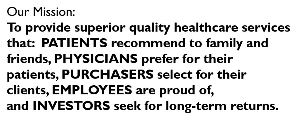 Our Mission:
To provide superior quality healthcare services that: PATIENTS recommend to family and friends, PHYSICIANS prefer for their patients, PURCHASERS select for their clients, EMPLOYEES are proud of, and INVESTORS seek for long-term returns.
